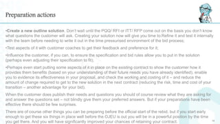 Preparation actions
•Create a new outline solution. Don’t wait until the PQQ/ RFI or ITT/ RFP come out on the basis you don’t know
what questions the customer will ask. Creating your solution now will give you time to:Refine it and test it internally
with the team before needing to write it out in the time pressurised environment of the bid process;
•Test aspects of it with customer coaches to get their feedback and preference for it;
•Influence the customer, if you can, to ensure the specification and bid rules allow you to put in the solution
(perhaps even adjusting their specification to fit);
•Perhaps even start putting some aspects of it in place on the existing contract to show the customer how it
provides them benefits (based on your understanding of their future needs you have already identified), enable
you to evidence its effectiveness in your proposal, and check the working and costing of it – and reduce the
amount of change required to get to the new solution in the next contract (reducing the risk, time and cost of your
transition – another advantage for your bid).
When the customer does publish their needs and questions you should of course review what they are asking for
and answer the questions set – not blindly give them your preferred answers. But if your preparations have been
effective there should be few surprises.
There are of course other things you can be preparing before the official start of the rebid, but if you start early
enough to get these six things in place well before the OJEU is out you will be in a powerful position by the time
you get there. And you will have significantly improved your chances of retaining your contract. 15
 