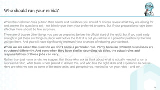 Who should run your re bid?
When the customer does publish their needs and questions you should of course review what they are asking for
and answer the questions set – not blindly give them your preferred answers. But if your preparations have been
effective there should be few surprises.
There are of course other things you can be preparing before the official start of the rebid, but if you start early
enough to get these six things in place well before the OJEU is out you will be in a powerful position by the time
you get there. And you will have significantly improved your chances of retaining your contract.
When we are asked the question we don’t name a particular role. Partly because different businesses are
structured differently. And even when they have similar sounding job titles, the actual roles and
responsibilities of those jobs can vary.
Rather than just name a role, we suggest that those who ask us think about what is actually needed to run a
successful rebid, what team is best placed to deliver this, and who has the right skills and experience to deliver.
Here are what we see as some of the main tasks, and perspectives, needed to run your rebid - and win.
16
 