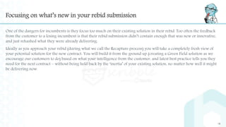 Focusing on what’s new in your rebid submission
One of the dangers for incumbents is they focus too much on their existing solution in their rebid. Too often the feedback
from the customer to a losing incumbent is that their rebid submission didn’t contain enough that was new or innovative,
and just rehashed what they were already delivering.
Ideally as you approach your rebid (during what we call the Recapture process) you will take a completely fresh view of
your potential solution for the new contract. You will build it from the ground up (creating a Green Field solution as we
encourage our customers to do) based on what your intelligence from the customer, and latest best practice tells you they
need for the next contract – without being held back by the ‘inertia’ of your existing solution, no matter how well it might
be delivering now.
18
 