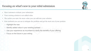 Focusing on what’s new in your rebid submission
• How customers evaluate your submission
• Your existing solution is not added value
• The earlier you start, the more value you can add into your solution
• Four methods you can use to mitigate the problem and get the most out of your position
○ Highlight the new
○ Identify added value in your existing contract
○ Use your experience as incumbent to clarify the benefits of your offering
○ Focus on the future in your writing
19
 