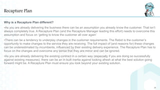 Recapture Plan
Why is a Recapture Plan different?
•As you are already delivering the business there can be an assumption you already know the customer. That isn’t
always completely true. A Recapture Plan (and the Recapture Manager leading this effort) needs to overcome this
assumption and focus on ‘getting to know the customer all over again’
•There can be a tendency to underplay changes in the customer requirements. The Rebid is the customer’s
opportunity to make changes to the service they are receiving. The full impact of (and reasons for) these changes
can be underestimated by incumbents, influenced by their existing delivery experience. The Recapture Plan has to
focus on the changes and overcome any sense that they are minor and can be ignored.
•As you are already delivering the existing contract in a certain way (especially if you are doing so successfully
against existing measures), there can be an in built inertia against looking afresh at what the best solution going
forward might be. A Recapture Plan must ensure you look beyond your existing solution.
20
 