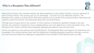 Why is a Recapture Plan different?
•Being the incumbent, the customer already has direct experience of your ability to deliver, and your approach to
them and the contract. This usually gives you an advantage – but only if you can effectively exploit it. The
Recapture Plan needs to analyse all the information gained over the period of the existing contract. Both about the
customer, about the contract, and particularly about your own performance.
•If things have not gone well on the contract, or if the customer is looking for significant change in the new
contract, the customer’s experience of your existing delivery can work against you in their perception of you. The
Recapture Plan needs to identify these potentially damaging perceptions and overcome them.
•As the incumbent you have delivery team ‘on the ground’. The Recapture Plan must balance the experience and
knowledge of the existing delivery team with the experience of bidding processes bought by a bid team, and the
new and innovative ideas and challenges to assumptions that ‘outsiders’ to the delivery team can offer
21
 