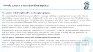 How do you put a Recapture Plan in place?
Get an early and strong kick off to the Recapture process
Get a clear starting date to the recapture effort by running a workshop or meeting where you get all the relevant
stakeholders involved focusing on the rebid about 6 months prior to the official customer start of the bid process.
Get people from the contract team, the bid team, other departments who will be heavily involved in the rebid effort
and others such as Account Managers, Sales people etc if they are part of your structure to attend.
Focus the day on asking questions about the customer, the contract and the rebid to see what is already known, to
uncover assumptions and, crucially to find out what you don’t know as a team about the rebid.
Exposing areas where the assembled team are unsure or things they don’t know can overcome any presumptions
that all is well and little action is required (or required yet). By creating a set of actions you give yourself as the
Recapture Manager a reason to drive effort by people and review progress.
Set out a clear calendar of actions and reviews for the Recapture Plan
Your initial review of the rebid above will have created a set of initial tasks, and some action and focus. However
there is a danger that if you don’t keep momentum going that focus will drift. To maintain the initiative and keep a
focus on the Recapture Plan, moving forward the actions needed to win make sure you put in place a calendar of
actions and reviews to check progress and readiness.
22
 