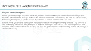 How do you put a Recapture Plan in place?
Put your resources in place
Unless you are running a very small rebid, the job of the Recapture Manager is not to do all the work yourself.
Instead it is to coordinate, manage and lead the activities of the team who are doing the work. As with a new bid,
this is likely to comprise people for various departments as well as members of the bid team.
But with rebids you are also working with the operational team delivering the existing contract. They will have a
vital part to play in the rebid. They form part of the team creating the new solution, and providing costings and
materials for the written submission. But they will also, though their actions on the existing contract influence your
chances of winning.
23
 