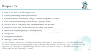 Recapture Plan
• What to focus on in your Recapture Plan
• Review your existing contract performance
• Broaden customer relationships and your understanding of the customer
• Build a clear understanding of the customer’s strategic needs
• Focus on what is changing in your customer’s needs and the rebid
• Develop a new outline solution early and test it with the customer
• Make necessary changes to your existing delivery
• Fixing issues
• Getting new information
• Testing your new solution
As the incumbent you should be have considerable advantages vs your competitors. Too many incumbents
squander many of these advantages by failing to prepare early enough, with the right vigour, and with the right
approach. By creating and implementing a Recapture Plan you should be able to make the most of your
advantages and win more of your rebids.
25
 