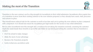 Making the most of the Transition
Transition to the new contract can be a big strength for incumbents in their rebid submission. Incumbents often require less
of a transition to move from their existing solution to the new solution proposed, as they already have assets, staff, processes
and systems in place.
That should mean reduced risk for the customer as well as less time and cost in getting the new solution in place compared
with competitors. So it should also mean the incumbent gets high marks for this section of any rebid submission.
But too often incumbents turn this strength into a weakness by not taking the transition seriously, assuming the customer
implicitly understands these benefits or (as in the case study we use below) just telling the customer that no transition is
needed.
• Don’t be afraid to make changes
• Make the most of your advantage
• Resource the Transition properly
• Look at what you can deliver early
27
 