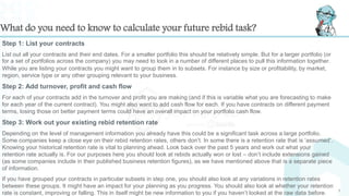 What do you need to know to calculate your future rebid task?
Step 1: List your contracts
List out all your contracts and their end dates. For a smaller portfolio this should be relatively simple. But for a larger portfolio (or
for a set of portfolios across the company) you may need to look in a number of different places to pull this information together.
While you are listing your contracts you might want to group them in to subsets. For instance by size or profitability, by market,
region, service type or any other grouping relevant to your business.
Step 2: Add turnover, profit and cash flow
For each of your contracts add in the turnover and profit you are making (and if this is variable what you are forecasting to make
for each year of the current contract). You might also want to add cash flow for each. If you have contracts on different payment
terms, losing those on better payment terms could have an overall impact on your portfolio cash flow.
Step 3: Work out your existing rebid retention rate
Depending on the level of management information you already have this could be a significant task across a large portfolio.
Some companies keep a close eye on their rebid retention rates, others don’t. In some there is a retention rate that is ‘assumed’.
Knowing your historical retention rate is vital to planning ahead. Look back over the past 5 years and work out what your
retention rate actually is. For our purposes here you should look at rebids actually won or lost – don’t include extensions gained
(as some companies include in their published business retention figures), as we have mentioned above that is a separate piece
of information.
If you have grouped your contracts in particular subsets in step one, you should also look at any variations in retention rates
between these groups. It might have an impact for your planning as you progress. You should also look at whether your retention
rate is constant, improving or falling. This in itself might be new information to you if you haven’t looked at the raw data before. 7
 