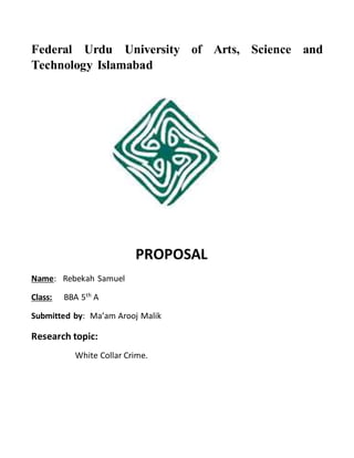 Federal Urdu University of Arts, Science and
Technology Islamabad
PROPOSAL
Name: Rebekah Samuel
Class: BBA 5th
A
Submitted by: Ma’am Arooj Malik
Research topic:
White Collar Crime.
 