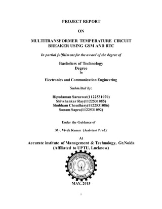 i
PROJECT REPORT
ON
MULTITRANSFORMER TEMPERATURE CIRCUIT
BREAKER USING GSM AND RTC
In partial fulfillment for the award of the degree of
Bachelors of Technology
Degree
In
Electronics and Communication Engineering
Submitted by:
Ripudaman Saraswat(1122531070)
Shivshankar Ray(1122531085)
Shubham Choudhary(1122531086)
Sonam Sapra(1122531092)
Under the Guidance of
Mr. Vivek Kumar (Assistant Prof.)
At
Accurate institute of Management & Technology, Gr.Noida
(Affiliated to UPTU, Lucknow)
MAY, 2015
 