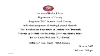 Institute of Health Science
Department of Nursing
Program of MSC in Adult Health Nursing
Individual Assignment of Nursing Research Methods
Title: Barriers and Facilitators of Disclosures of Domestic
Violence by Mental Health Service Users: Qualitative Study
Set By: Rebira Workineh (WU1500418)
Instructor: Tahir Hasen (PhD, Candidate)
October, 2023
Nekemte, Ethiopia
3/28/2024 1
 