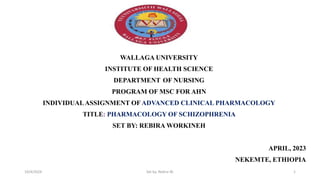 WALLAGA UNIVERSITY
INSTITUTE OF HEALTH SCIENCE
DEPARTMENT OF NURSING
PROGRAM OF MSC FOR AHN
INDIVIDUALASSIGNMENT OF ADVANCED CLINICAL PHARMACOLOGY
TITLE: PHARMACOLOGY OF SCHIZOPHRENIA
SET BY: REBIRA WORKINEH
APRIL, 2023
NEKEMTE, ETHIOPIA
19/4/2024 Set by: Rebira W. 1
 