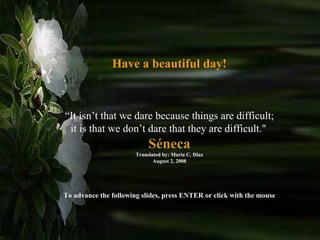 Have a beautiful day! “ It isn’t that we dare because things are difficult; it is that we don’t dare that they are difficult.&quot;   Séneca Translated by: Maria C. Diaz August 2, 2008 To advance the following slides, press ENTER or click with the mouse 