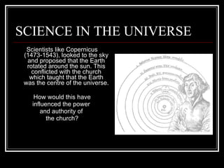 SCIENCE IN THE UNIVERSE Scientists like Copernicus (1473-1543), looked to the sky and proposed that the Earth rotated around the sun. This conflicted with the church which taught that the Earth was the centre of the universe. How would this have influenced the power  and authority of  the church? 