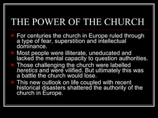 THE POWER OF THE CHURCH For centuries the church in Europe ruled through a type of fear, superstition and intellectual dominance. Most people were illiterate, uneducated and lacked the mental capacity to question authorities. Those challenging the church were labelled  heretics  and were vilified. But ultimately this was a battle the church would lose. This new outlook on life coupled with recent historical disasters shattered the authority of the church in Europe. 