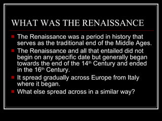 WHAT WAS THE RENAISSANCE The Renaissance was a period in history that serves as the traditional end of the Middle Ages. The Renaissance and all that entailed did not begin on any specific date but generally began towards the end of the 14 th  Century and ended in the 16 th  Century.  It spread gradually across Europe from Italy where it began.  What else spread across in a similar way? 