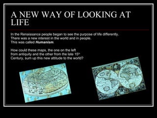 A NEW WAY OF LOOKING AT LIFE In the Renaissance people began to see the purpose of life differently. There was a new interest in the world and in people. This was called  Humanism . How could these maps, the one on the left from antiquity and the other from the late 15 th Century, sum up this new attitude to the world?  