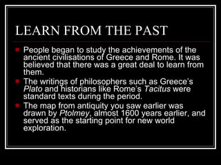 LEARN FROM THE PAST People began to study the achievements of the ancient civilisations of Greece and Rome. It was believed that there was a great deal to learn from them. The writings of philosophers such as Greece’s  Plato  and historians like Rome’s  Tacitus  were standard texts during the period.  The map from antiquity you saw earlier was drawn by  Ptolmey , almost 1600 years earlier, and served as the starting point for new world exploration. 