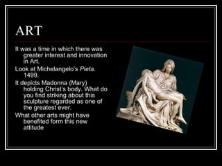 ART It was a time in which there was greater interest and innovation in Art. Look at Michelangelo’s  Pieta . 1499. It depicts Madonna (Mary) holding Christ’s body. What do you find striking about this sculpture regarded as one of the greatest ever. What other arts might have benefited form this new attitude 