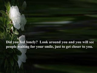 Did you feel lonely?  Look around you and you will see people waiting for your smile, just to get closer to you.  