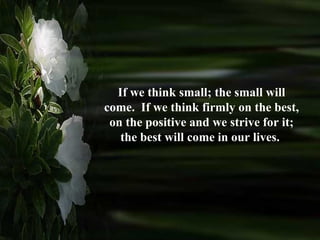 If we think small; the small will come.  If we think firmly on the best, on the positive and we strive for it; the best will come in our lives.  