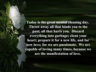 Today is the great mental cleaning day.  Throw away all that binds you to the past; all that hurts you.  Discard everything into garbage; clean your heart; prepare it for a new life, and for new love; for we are passionate.  We are capable of loving many times, because we are the manifestation of love.  