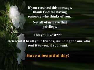 If you received this message, thank God for having someone who thinks of you.  Not all of us have that privilege. Did you like it??? Then send it to all your friends, including the one who sent it to you,  if you want . Have a beautiful day! 