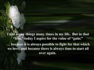 I lost many things many times in my life.  But in that “loss,” today I aspire for the value of “gain;” …  because it is always possible to fight for that which we love; and because there is always time to start all over again.  