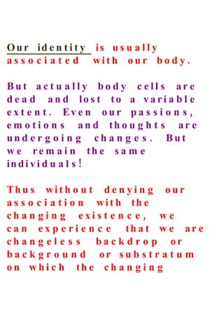 O u r id e n t i t y is u s u a l l y
a s s o c i a t e d wit h our bo d y .

But a c t u a l l y bo d y c e ll s ar e
d e a d a n d lo s t to a v a ri a b l e
e x t e n t . Ev e n o u r p a s s i o n s ,
e m o t i o n s a n d th o u g h t s ar e
und e r g o i n g ch a n g e s . But
w e r e m a i n th e s a m e
in d i v i d u a l s !

Th u s wi t h o u t d e n y i n g o u r
a s s o c i a t i o n wit h th e
ch a n g i n g exi s t e n c e , w e
c a n e x p e r i e n c e th a t w e ar e
ch a n g e l e s s ba c k d r o p or
ba c k g r o u n d or su b s t r a t u m
o n w h i c h th e c h a n g i n g
 