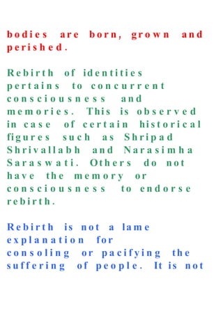 bo di e s ar e      bor n, gr o w n       and
peri s h e d .

R e b i r t h o f id e n t i t i e s
p e r t a i n s to c o n c u r r e n t
con s ci o u s n e s s       and
m e m o r i e s . T hi s i s o b s e r v e d
in c a s e o f c e r t a i n hi s t o r i c a l
fi g u r e s s u c h a s S h r i p a d
Shriv all a b h and Nar a s i m h a
S a r a s w a t i . Ot h e r s d o n o t
h a v e th e m e m o r y or
con s ci o u s n e s s       to en d o r s e
rebirt h.

R e b i r t h is n o t a la m e
e x p l a n a t i o n for
c o n s o l i n g or p a c i f y i n g th e
s u f f e r i n g o f p e o p l e . It i s n o t
 
