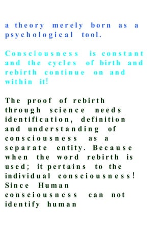 a th e o r y m e r e l y b o r n         as    a
p s y c h o l o g i c a l to ol.

Con s c i o u s n e s s is c o n s t a n t
a n d th e c y c l e s o f bir t h a n d
rebirt h c o n ti n u e on an d
w i t h i n it !

Th e pr o o f o f r e b i r t h
thr o u g h s c i e n c e n e e d s
id e n t i f i c a t i o n , d e f i n i t i o n
an d un d e r s t a n d i n g of
con s ci o u s n e s s          as a
s e p a r a t e entity. Be c a u s e
w h e n th e w o r d r e b i r t h is
u s e d ; it p e r t a i n s t o t h e
in d i v i d u a l c o n s c i o u s n e s s !
Sin c e Hu m a n
con s ci o u s n e s s          ca n not
id e n t i f y h u m a n
 