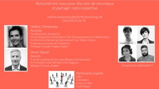 Hélène Chenesseau
Associée
Conférencière, Animatrice
15 ans d’expertise Générations Y&Z (Consommateur et Collaborateur)
Ex Directrice Marketing International Coty, Sisley, Clarins
Professeur en écoles de Commerce
Trilingue Français, Anglais, Italien
Denis Vignon
Associé
5 ans de coaching de start ups (Réseau Entreprendre)
Ex Président Caron Révillon, CEO Hagerty
Bilingue Français, Anglais Consultants Génération Y
Partenaires Experts
DRH
Comédiens
Coach certiﬁé
Sophrologue
Rencontrons-nous pour discuter de vos enjeux
et partager notre expertise
helene.chenesseau@rebirthconsulting.net
+33 6 03 05 26 7474
 