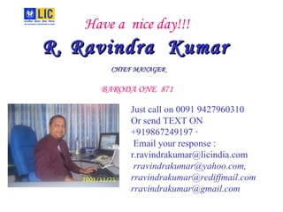 Have a  nice day!!! R. Ravindra  Kumar   CHIEF MANAGER   BARODA ONE  871 Just call on 0091 9427960310 Or send TEXT ON +919867249197 · Email your response : r.ravindrakumar@licindia.com rravindrakumar@yahoo.com, rravindrakumar@rediffmail.com [email_address] 