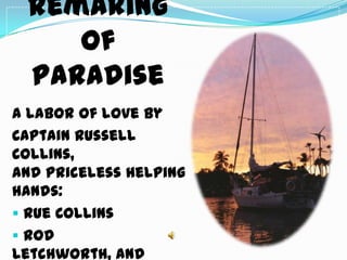 Remaking
    of
 Paradise
A labor of love by
Captain Russell
Collins,
and priceless helping
hands:
 Rue Collins
 Rod
Letchworth, and
 