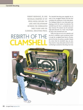 Clamshell Diecutting




                                         ROBERT WEIDHAAS, JR. AND   The clamshell diecutting press arguably has its
                                         NICHOLAS CRABTREE OF MY    roots in the corrugated industry and was once
                                                                    considered the workhouse of most sheet plants.
                                          PRESS NEEDS EXPLORE THE   The challenge initially for most sheet plants was
                                           LOVE-HATE RELATIONSHIP   keeping up with the volume of production. The
                                         BETWEEN THE CORRUGATED     clamshell was, let’s face it, considered slow and
                                                                    labor intensive. The solution was the automatic
                                              SHEET PLANT AND THE
                                                                    high-speed diecutter. As a result, many thought
                                      CLAMSHELL DIECUTTING PRESS.   the days of the clamshell were over.
                                                                        Today, the long runs are not as plentiful and


               REBIRTH OF THE                                       the focus is shifting to quick turnaround, which
                                                                    is to get the corrugated board diecut, off press,
                                                                    and out the door as quickly as possible. Despite



             CLAMSHELL                                              the notion that the clamshell’s days are over,
                                                                    they remain in many sheet plants and are in fact
                                                                    contributing to productive diecutting more now




46   Corrugated Today May/June 2012
 