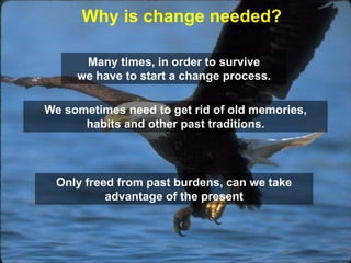 Why is change needed?

      Many times, in order to survive
     we have to start a change process.

We sometimes need to get rid of old memories,
      habits and other past traditions.



  Only freed from past burdens, can we take
           advantage of the present
 
