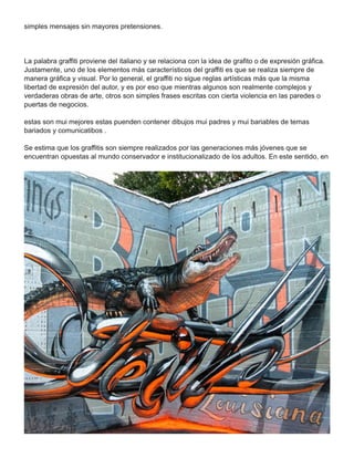 simples mensajes sin mayores pretensiones.
La palabra graffiti proviene del italiano y se relaciona con la idea de grafito o de expresión gráfica.
Justamente, uno de los elementos más característicos del graffiti es que se realiza siempre de
manera gráfica y visual. Por lo general, el graffiti no sigue reglas artísticas más que la misma
libertad de expresión del autor, y es por eso que mientras algunos son realmente complejos y
verdaderas obras de arte, otros son simples frases escritas con cierta violencia en las paredes o
puertas de negocios.
estas son mui mejores estas puenden contener dibujos mui padres y mui bariables de temas
bariados y comunicatibos .
Se estima que los graffitis son siempre realizados por las generaciones más jóvenes que se
encuentran opuestas al mundo conservador e institucionalizado de los adultos. En este sentido, en
 