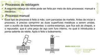  Processos de rebitagem
• A segunda cabeça do rebite pode ser feita por meio de dois processos: manual e
mecânico.
 Processo manual
• Esse tipo de processo é feito à mão, com pancadas de martelo. Antes de iniciar o
processo, é preciso comprimir as duas superfícies metálicas a serem unidas,
com o auxilio de duas ferramentas: o contra-estampo, que fica sob as chapas, e
o repuxador, que é uma peça de aço com furo interno, no qual é introduzida a
ponta saliente do rebite. Após é feito o boleamento.
 