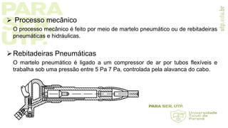  Processo mecânico
O processo mecânico é feito por meio de martelo pneumático ou de rebitadeiras
pneumáticas e hidráulicas.
Rebitadeiras Pneumáticas
O martelo pneumático é ligado a um compressor de ar por tubos flexíveis e
trabalha sob uma pressão entre 5 Pa 7 Pa, controlada pela alavanca do cabo.
 
