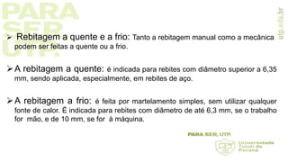  Rebitagem a quente e a frio: Tanto a rebitagem manual como a mecânica
podem ser feitas a quente ou a frio.
A rebitagem a quente: é indicada para rebites com diâmetro superior a 6,35
mm, sendo aplicada, especialmente, em rebites de aço.
A rebitagem a frio: é feita por martelamento simples, sem utilizar qualquer
fonte de calor. É indicada para rebites com diâmetro de até 6,3 mm, se o trabalho
for mão, e de 10 mm, se for à máquina.
 