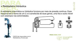 Rebitadeira Hidráulica
A rebitadeira pneumática ou hidráulica funciona por meio de pressão contínua. Essa
máquina tem a forma de um C e é constituída de duas garras, uma fixa e outra móvel
com estampos nas extremidades.
FONTE:http://www.rebitex.com.br
/Rebitadeiras_Prensas.aspx
 