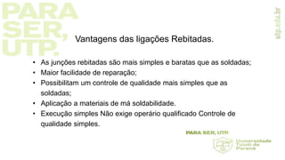 Vantagens das ligações Rebitadas.
• As junções rebitadas são mais simples e baratas que as soldadas;
• Maior facilidade de reparação;
• Possibilitam um controle de qualidade mais simples que as
soldadas;
• Aplicação a materiais de má soldabilidade.
• Execução simples Não exige operário qualificado Controle de
qualidade simples.
 