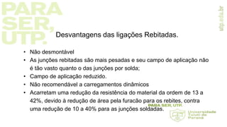 Desvantagens das ligações Rebitadas.
• Não desmontável
• As junções rebitadas são mais pesadas e seu campo de aplicação não
é tão vasto quanto o das junções por solda;
• Campo de aplicação reduzido.
• Não recomendável a carregamentos dinâmicos
• Acarretam uma redução da resistência do material da ordem de 13 a
42%, devido à redução de área pela furacão para os rebites, contra
uma redução de 10 a 40% para as junções soldadas.
 