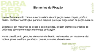 Elementos de Fixação
Na mecânica é muito comum a necessidade de unir peças como chapas, perfis e
barras. Qualquer construção, por mais simples que seja, exige união de peças entre si.
Entretanto, em mecânica as peças a serem unidas, exigem elementos próprios de
união que são denominados elementos de fixação.
Numa classificação geral, os elementos de fixação mais usados em mecânica são:
rebites, pinos, cavilhas, parafusos, porcas, arruelas, chavetas etc.
 