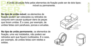 No tipo de união móvel, os elementos de
fixação podem ser colocados ou retirados do
conjunto sem causar qualquer dano às peças
que foram unidas. É o caso, por exemplo, de
uniões feitas com parafusos, porcas e arruelas.
No tipo de união permanente, os elementos de
fixação, uma vez instalados, não podem ser
retirados sem que fiquem inutilizados. É o caso,
por exemplo, de uniões feitas com rebites e
soldas.
A união de peças feita pelos elementos de fixação pode ser de dois tipos:
móvel ou permanente.
 
