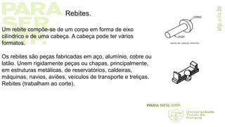Rebites.
Um rebite compõe-se de um corpo em forma de eixo
cilíndrico e de uma cabeça. A cabeça pode ter vários
formatos.
Os rebites são peças fabricadas em aço, alumínio, cobre ou
latão. Unem rigidamente peças ou chapas, principalmente,
em estruturas metálicas, de reservatórios, caldeiras,
máquinas, navios, aviões, veículos de transporte e treliças.
Rebites (trabalham ao corte).
 