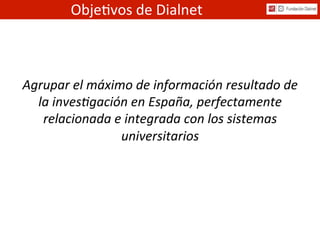 Agrupar	
  el	
  máximo	
  de	
  información	
  resultado	
  de	
  
la	
  inves7gación	
  en	
  España,	
  perfectamente	
  
relacionada	
  e	
  integrada	
  con	
  los	
  sistemas	
  
universitarios	
  
Obje%vos	
  de	
  Dialnet	
  
 