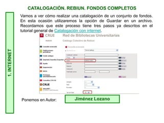 1.INTERNET CATALOGACIÓN. REBIUN. FONDOS COMPLETOS
Ponemos en Autor: Jiménez Lozano
Vamos a ver cómo realizar una catalogación de un conjunto de fondos.
En esta ocasión utilizaremos la opción de Guardar en un archivo.
Recordamos que este proceso tiene tres pasos ya descritos en el
tutorial general de Catalogación con internet.
 