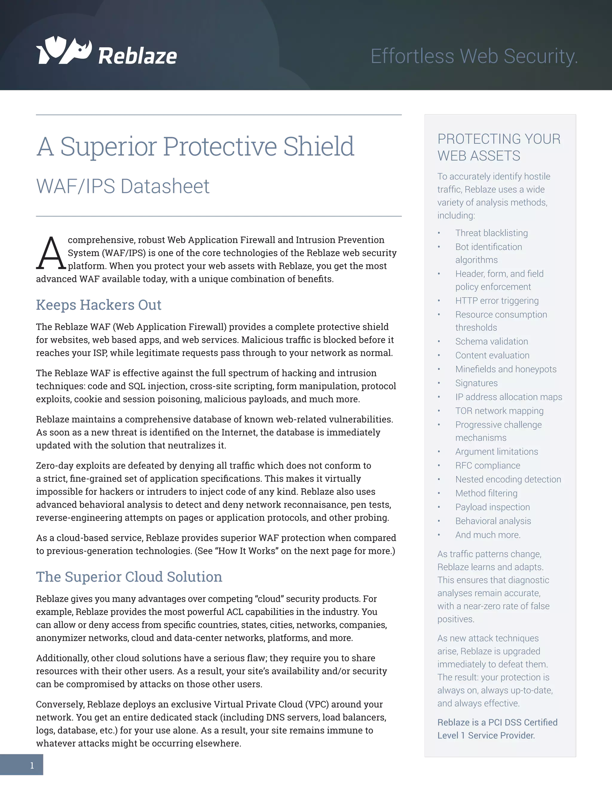 1
A Superior Protective Shield
WAF/IPS Datasheet
A
comprehensive, robust Web Application Firewall and Intrusion Prevention
System (WAF/IPS) is one of the core technologies of the Reblaze web security
platform. When you protect your web assets with Reblaze, you get the most
advanced WAF available today, with a unique combination of benefits.
Keeps Hackers Out
The Reblaze WAF (Web Application Firewall) provides a complete protective shield
for websites, web based apps, and web services. Malicious traffic is blocked before it
reaches your ISP, while legitimate requests pass through to your network as normal.
The Reblaze WAF is effective against the full spectrum of hacking and intrusion
techniques: code and SQL injection, cross-site scripting, form manipulation, protocol
exploits, cookie and session poisoning, malicious payloads, and much more.
Reblaze maintains a comprehensive database of known web-related vulnerabilities.
As soon as a new threat is identified on the Internet, the database is immediately
updated with the solution that neutralizes it.
Zero-day exploits are defeated by denying all traffic which does not conform to
a strict, fine-grained set of application specifications. This makes it virtually
impossible for hackers or intruders to inject code of any kind. Reblaze also uses
advanced behavioral analysis to detect and deny network reconnaisance, pen tests,
reverse-engineering attempts on pages or application protocols, and other probing.
As a cloud-based service, Reblaze provides superior WAF protection when compared
to previous-generation technologies. (See “How It Works” on the next page for more.)
The Superior Cloud Solution
Reblaze gives you many advantages over competing “cloud” security products. For
example, Reblaze provides the most powerful ACL capabilities in the industry. You
can allow or deny access from specific countries, states, cities, networks, companies,
anonymizer networks, cloud and data-center networks, platforms, and more.
Additionally, other cloud solutions have a serious flaw; they require you to share
resources with their other users. As a result, your site’s availability and/or security
can be compromised by attacks on those other users.
Conversely, Reblaze deploys an exclusive Virtual Private Cloud (VPC) around your
network. You get an entire dedicated stack (including DNS servers, load balancers,
logs, database, etc.) for your use alone. As a result, your site remains immune to
whatever attacks might be occurring elsewhere.
Effortless Web Security.
PROTECTING YOUR
WEB ASSETS
To accurately identify hostile
traffic, Reblaze uses a wide
variety of analysis methods,
including:
•	 Threat blacklisting
•	 Bot identification
algorithms
•	 Header, form, and field
policy enforcement
•	 HTTP error triggering
•	 Resource consumption
thresholds
•	 Schema validation
•	 Content evaluation
•	 Minefields and honeypots
•	 Signatures
•	 IP address allocation maps
•	 TOR network mapping
•	 Progressive challenge
mechanisms
•	 Argument limitations
•	 RFC compliance
•	 Nested encoding detection
•	 Method filtering
•	 Payload inspection
•	 Behavioral analysis
•	 And much more.	
As traffic patterns change,
Reblaze learns and adapts.
This ensures that diagnostic
analyses remain accurate,
with a near-zero rate of false
positives.
As new attack techniques
arise, Reblaze is upgraded
immediately to defeat them.
The result: your protection is
always on, always up-to-date,
and always effective.
Reblaze is a PCI DSS Certified
Level 1 Service Provider.
 