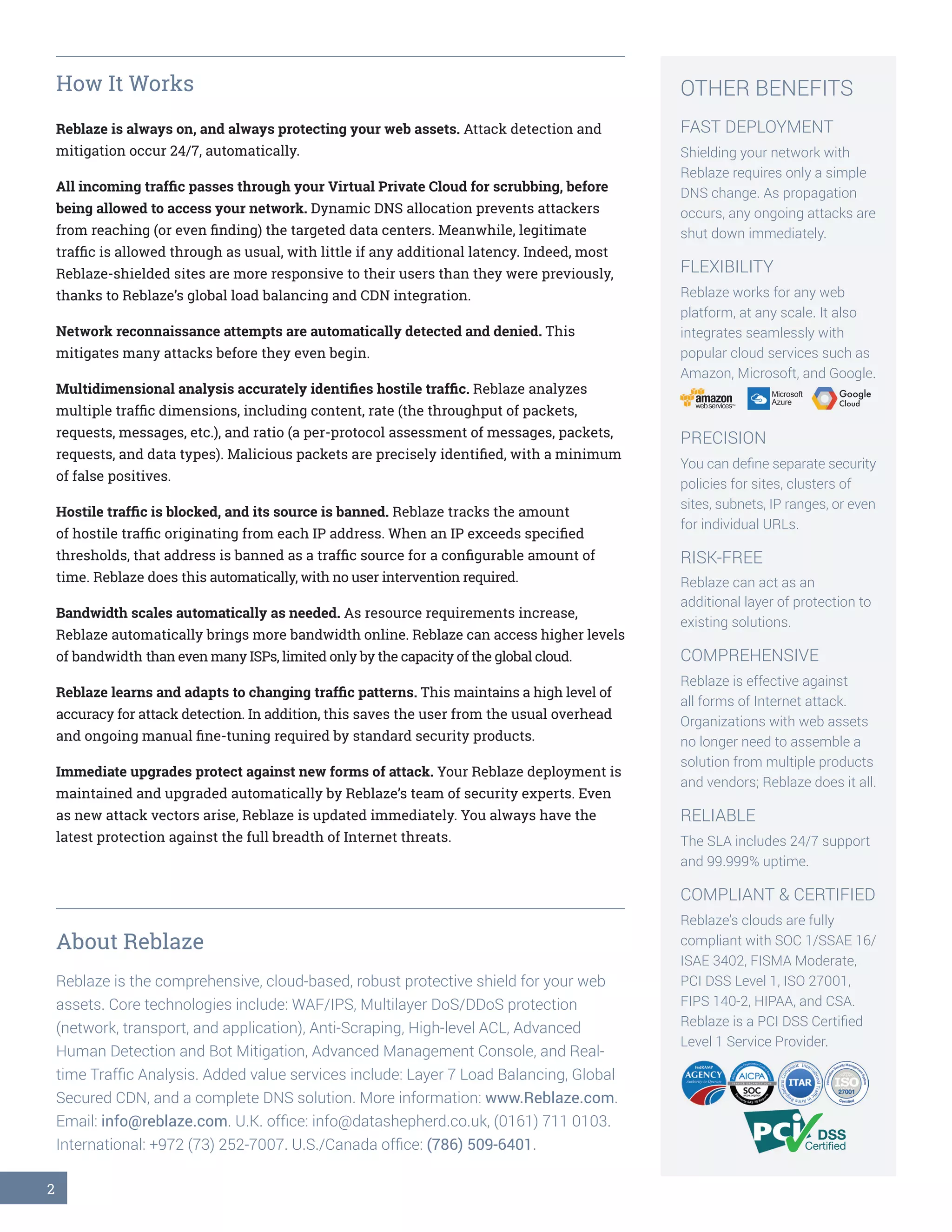 2
How It Works
Reblaze is always on, and always protecting your web assets. Attack detection and
mitigation occur 24/7, automatically.
All incoming traffic passes through your Virtual Private Cloud for scrubbing, before
being allowed to access your network. Dynamic DNS allocation prevents attackers
from reaching (or even finding) the targeted data centers. Meanwhile, legitimate
traffic is allowed through as usual, with little if any additional latency. Indeed, most
Reblaze-shielded sites are more responsive to their users than they were previously,
thanks to Reblaze’s global load balancing and CDN integration.
Network reconnaissance attempts are automatically detected and denied. This
mitigates many attacks before they even begin.
Multidimensional analysis accurately identifies hostile traffic. Reblaze analyzes
multiple traffic dimensions, including content, rate (the throughput of packets,
requests, messages, etc.), and ratio (a per-protocol assessment of messages, packets,
requests, and data types). Malicious packets are precisely identified, with a minimum
of false positives.
Hostile traffic is blocked, and its source is banned. Reblaze tracks the amount
of hostile traffic originating from each IP address. When an IP exceeds specified
thresholds, that address is banned as a traffic source for a configurable amount of
time. Reblaze does this automatically, with no user intervention required.
Bandwidth scales automatically as needed. As resource requirements increase,
Reblaze automatically brings more bandwidth online. Reblaze can access higher levels
of bandwidth than even many ISPs, limited only by the capacity of the global cloud.
Reblaze learns and adapts to changing traffic patterns. This maintains a high level of
accuracy for attack detection. In addition, this saves the user from the usual overhead
and ongoing manual fine-tuning required by standard security products.
Immediate upgrades protect against new forms of attack. Your Reblaze deployment is
maintained and upgraded automatically by Reblaze’s team of security experts. Even
as new attack vectors arise, Reblaze is updated immediately. You always have the
latest protection against the full breadth of Internet threats.
About Reblaze
Reblaze is the comprehensive, cloud-based, robust protective shield for your web
assets. Core technologies include: WAF/IPS, Multilayer DoS/DDoS protection
(network, transport, and application), Anti-Scraping, High-level ACL, Advanced
Human Detection and Bot Mitigation, Advanced Management Console, and Real-
time Traffic Analysis. Added value services include: Layer 7 Load Balancing, Global
Secured CDN, and a complete DNS solution. More information: www.Reblaze.com.
Email: info@reblaze.com. U.K. office: info@datashepherd.co.uk, (0161) 711 0103.
International: +972 (73) 252-7007. U.S./Canada office: (786) 509-6401.
OTHER BENEFITS
FAST DEPLOYMENT
Shielding your network with
Reblaze requires only a simple
DNS change. As propagation
occurs, any ongoing attacks are
shut down immediately.
FLEXIBILITY
Reblaze works for any web
platform, at any scale. It also
integrates seamlessly with
popular cloud services such as
Amazon, Microsoft, and Google.
PRECISION
You can define separate security
policies for sites, clusters of
sites, subnets, IP ranges, or even
for individual URLs.
RISK-FREE
Reblaze can act as an
additional layer of protection to
existing solutions.
COMPREHENSIVE
Reblaze is effective against
all forms of Internet attack.
Organizations with web assets
no longer need to assemble a
solution from multiple products
and vendors; Reblaze does it all.
RELIABLE
The SLA includes 24/7 support
and 99.999% uptime.
COMPLIANT & CERTIFIED
Reblaze’s clouds are fully
compliant with SOC 1/SSAE 16/
ISAE 3402, FISMA Moderate,
PCI DSS Level 1, ISO 27001,
FIPS 140-2, HIPAA, and CSA.
Reblaze is a PCI DSS Certified
Level 1 Service Provider.
Microsoft
AzureamazonwebservicesTM
Google
Cloud
✓DSS
Certified✓✓
 