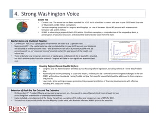 4.  Strong Washington Voice
                                Estate Tax
                                       Current Law:  The estate tax has been repealed for 2010, but is scheduled to revert next year to pre‐2001 levels (top rate 
                                        Current Law The estate tax has been repealed for 2010 but is scheduled to revert next year to pre 2001 levels (top rate
                                        of 55 percent and $1 million exemption).
                                       Various competing proposals in Congress would apply a tax rate of between 35 and 45 percent with an exemption 
                                        between $3.5 and $5 million.  
                                       REBNY is advocating a proposal that is 35% with a $5 million exemption, a reintroduction of the stepped up basis, a 
                                        preservation of valuation discounts and deductible federal estate taxes from the state.  


Capital Gains and Dividends Taxation
   Current Law:  For 2010, capital gains and dividends are taxed at a 15 percent rate.  
   Beginning in 2011, the capital gains tax rate is scheduled to increase to 20 percent, and dividends 
    will be taxed at ordinary income rates ‐ with a maximum rate of 39.6 percent plus the new 3.8 
    percent payroll tax on “unearned income” enacted earlier this year as part of the health care 
    reform law.
   There is likely to be a temporary extension of capital gains and dividends for at least 2011 enacted, 
    but this is another critical tax issue to which Congress will have to turn significant attention next 
    year.

                                    Housing Reform/Fannie‐Freddie Reform
                                        Congress and the Administration will likely pursue housing reform legislation, including reform of Fannie Mae/Freddie 
                                         Mac.  
                                        Potentially will be very sweeping in scope and impact, and may also be a vehicle for more tangential changes in the law.
                                        REBNY will continue to educate Fannie/Freddie on New York specific issues that should be addressed in their programs 
                                         and policies.
                                        Launched a letter‐writing campaign protesting the proposed prohibition of financing developments with a flip tax, 
                                         including NYC coops and condos.


Extension of Bush‐Era Tax Cuts and Tax Extenders
   On December 6th, President Obama announced an agreement on a framework to extend tax cuts to all income levels for two 
    years along with an extension of unemployment benefits.
   It also included a reinstatement of the Estate Tax with an exemption of $5 million and a maximum rate of 35% for 2011. 
    It also included a reinstatement of the Estate Tax with an exemption of $5 million and a maximum rate of 35% for 2011
   This deal was substantially similar to what Majority Leader‐elect John Boehner informed REBNY prior to the elections. 
 
